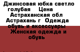 Джинсовая юбка светло-голубая  › Цена ­ 900 - Астраханская обл., Астрахань г. Одежда, обувь и аксессуары » Женская одежда и обувь   